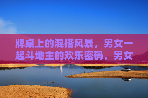 牌桌上的混搭风暴，男女一起斗地主的欢乐密码，男女斗地主，牌桌混搭的欢乐密码
