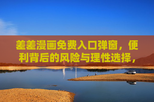 差差漫画免费入口弹窗,便利背后的风险与理性选择,差差漫画免费弹窗,便利诱惑下的风险与理性选择 差差漫画免费入口弹窗,便利背后的风险与理性选择,差差漫画免费弹窗,便利诱惑下的风险与理性选择