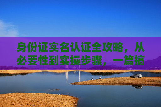 身份证实名认证全攻略,从必要性到实操步骤,一篇搞定,身份证实名认证全攻略,从必要性到实操步骤,一篇搞定 身份证实名认证全攻略,从必要性到实操步骤,一篇搞定,身份证实名认证全攻略,从必要性到实操步骤,一篇搞定