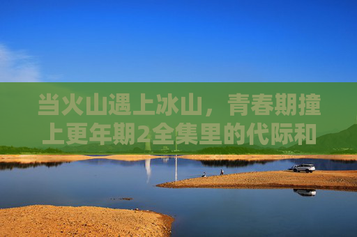 当火山遇上冰山,青春期撞上更年期2全集里的代际和解密码,火山遇上冰山,代际和解密码 当火山遇上冰山,青春期撞上更年期2全集里的代际和解密码,火山遇上冰山,代际和解密码