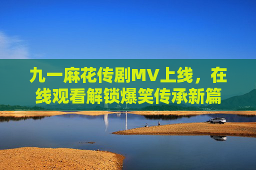 九一麻花传剧MV上线,在线观看解锁爆笑传承新篇 九一麻花传剧MV上线,在线观看解锁爆笑传承新篇
