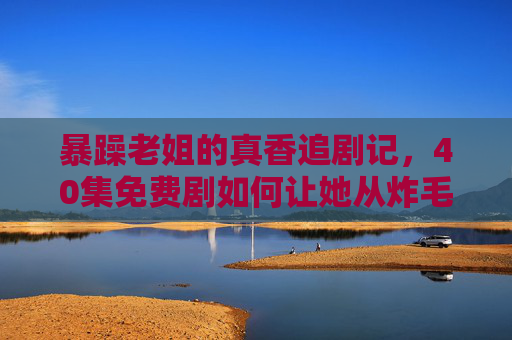 暴躁老姐的真香追剧记,40集免费剧如何让她从炸毛到蹲更?暴躁老姐的真香追剧记,40集免费剧让她从炸毛到蹲更 暴躁老姐的真香追剧记,40集免费剧如何让她从炸毛到蹲更?暴躁老姐的真香追剧记,40集免费剧让她从炸毛到蹲更