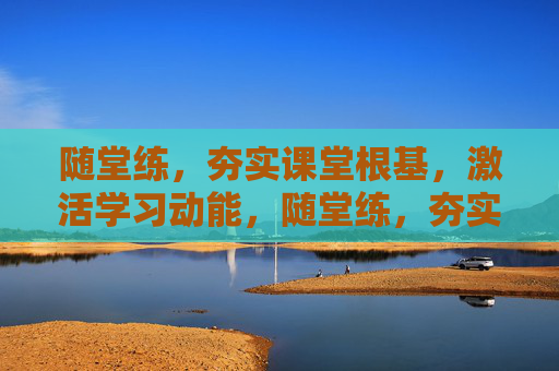 随堂练，夯实课堂根基，激活学习动能，随堂练，夯实根基，激活动能