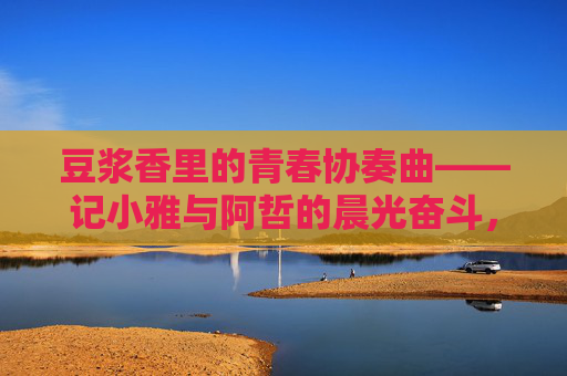 豆浆香里的青春协奏曲——记小雅与阿哲的晨光奋斗，晨光豆浆香，青春奋斗协奏曲