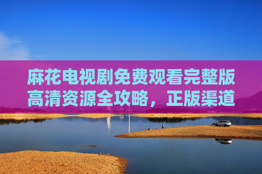 麻花电视剧免费观看完整版高清资源全攻略，正版渠道与安全指南，麻花电视剧免费观看完整版高清资源全攻略，正版渠道与安全指南