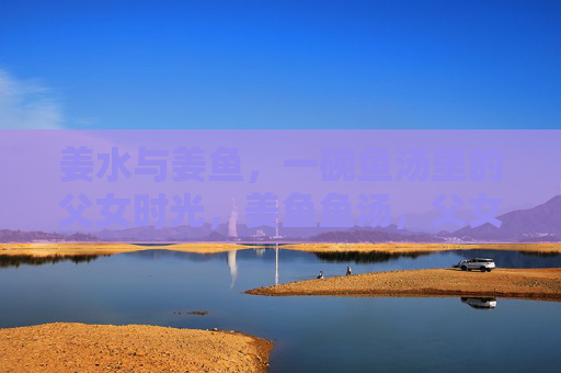 姜水与姜鱼,一碗鱼汤里的父女时光,姜鱼鱼汤,父女慢煮的时光 姜水与姜鱼,一碗鱼汤里的父女时光,姜鱼鱼汤,父女慢煮的时光