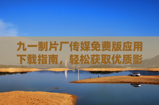 九一制片厂传媒免费版应用下载指南,轻松获取优质影视资源 九一制片厂传媒免费版应用下载指南,轻松获取优质影视资源