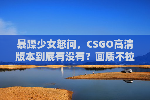 暴躁少女怒问,CSGO高清版本到底有没有?画质不拉满我直接开喷!暴躁少女怒问CSGO高清版到底有没有?画质不拉满我直接开喷! 暴躁少女怒问,CSGO高清版本到底有没有?画质不拉满我直接开喷!暴躁少女怒问CSGO高清版到底有没有?画质不拉满我直接开喷!