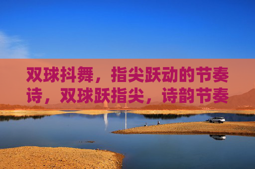 双球抖舞,指尖跃动的节奏诗,双球跃指尖,诗韵节奏 双球抖舞,指尖跃动的节奏诗,双球跃指尖,诗韵节奏