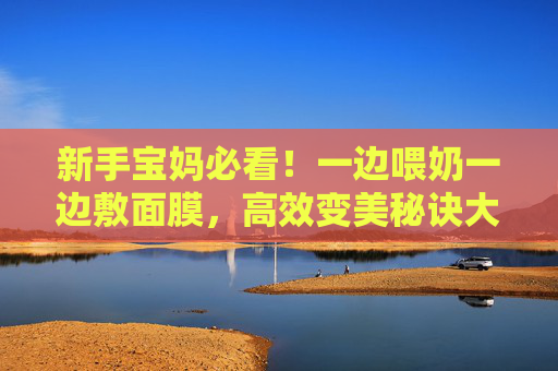 新手宝妈必看!一边喂奶一边敷面膜,高效变美秘诀大公开(附视频讲解)新手宝妈喂奶敷面膜,高效变美秘诀视频讲解 新手宝妈必看!一边喂奶一边敷面膜,高效变美秘诀大公开(附视频讲解)新手宝妈喂奶敷面膜,高效变美秘诀视频讲解
