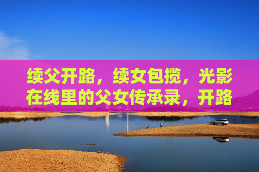 续父开路,续女包揽,光影在线里的父女传承录,开路与包揽,光影在线的父女传承 续父开路,续女包揽,光影在线里的父女传承录,开路与包揽,光影在线的父女传承