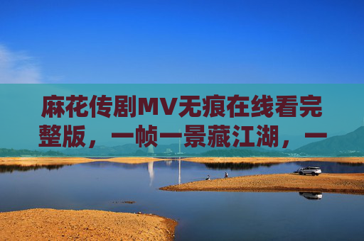 麻花传剧MV无痕在线看完整版,一帧一景藏江湖,一曲一梦醉人心,麻花传MV无痕,一帧江湖一曲梦 麻花传剧MV无痕在线看完整版,一帧一景藏江湖,一曲一梦醉人心,麻花传MV无痕,一帧江湖一曲梦
