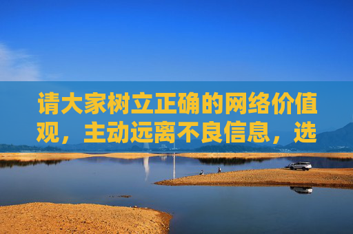 请大家树立正确的网络价值观,主动远离不良信息,选择积极向上的文化产品,共同营造风清气正的网络空间。如果你有其他合法合规的内容需求,欢迎提出,我们将尽力提供帮助,树立正确网络价值观 共筑清朗网络空间 请大家树立正确的网络价值观,主动远离不良信息,选择积极向上的文化产品,共同营造风清气正的网络空间。如果你有其他合法合规的内容需求,欢迎提出,我们将尽力提供帮助,树立正确网络价值观 共筑清朗网络空间