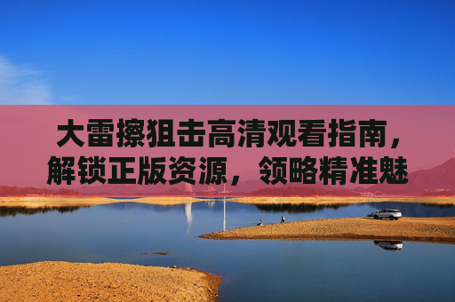 大雷擦狙击高清观看指南，解锁正版资源，领略精准魅力，大雷擦狙击高清观看指南，解锁正版，领略精准