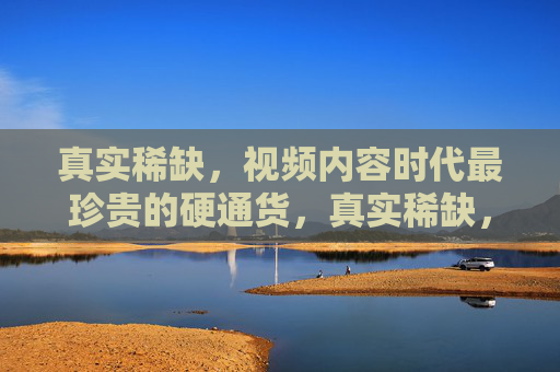 真实稀缺，视频内容时代最珍贵的硬通货，真实稀缺，视频内容时代的硬通货