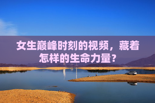 女生巅峰时刻的视频,藏着怎样的生命力量? 女生巅峰时刻的视频,藏着怎样的生命力量?