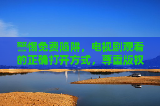 警惕免费陷阱,电视剧观看的正确打开方式,尊重版权才是长久之计,警惕免费陷阱,尊重版权才是电视剧观看长久之道 警惕免费陷阱,电视剧观看的正确打开方式,尊重版权才是长久之计,警惕免费陷阱,尊重版权才是电视剧观看长久之道
