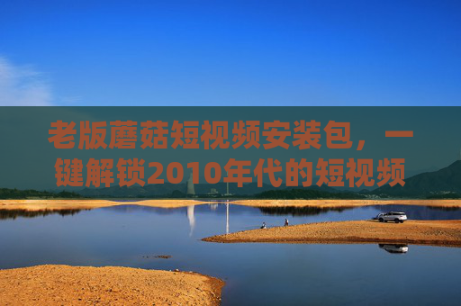 老版蘑菇短视频安装包,一键解锁2010年代的短视频初体验,那些年我们追过的土味与纯粹,老版蘑菇短视频,一键解锁2010年代土味纯粹的短视频初体验 老版蘑菇短视频安装包,一键解锁2010年代的短视频初体验,那些年我们追过的土味与纯粹,老版蘑菇短视频,一键解锁2010年代土味纯粹的短视频初体验