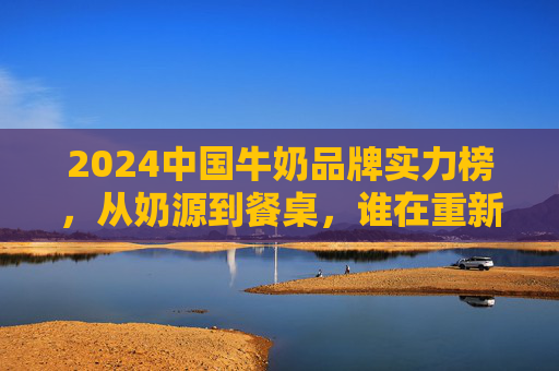 2024中国牛奶品牌实力榜,从奶源到餐桌,谁在重新定义品质标准? 2024中国牛奶品牌实力榜,从奶源到餐桌,谁在重新定义品质标准?