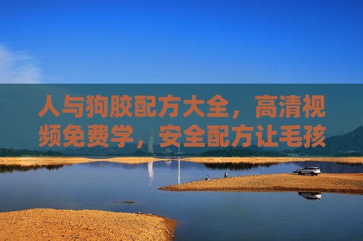 人与狗胶配方大全，高清视频免费学，安全配方让毛孩子更安心