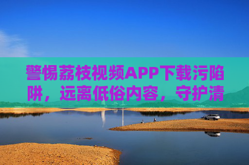警惕荔枝视频APP下载污陷阱，远离低俗内容，守护清朗网络空间，警惕荔枝视频APP下载污陷阱，远离低俗守护清朗网络