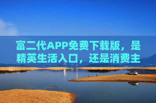 富二代APP免费下载版，是精英生活入口，还是消费主义幻象？富二代APP免费下载，精英入口还是消费幻象？