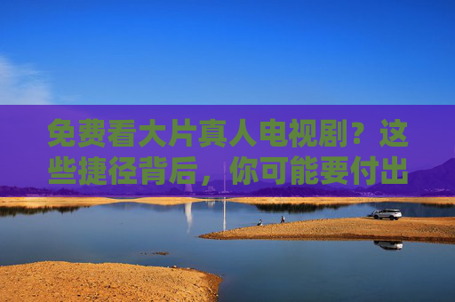免费看大片真人电视剧?这些捷径背后,你可能要付出的代价远超想象,免费看大片捷径?代价远超想象 免费看大片真人电视剧?这些捷径背后,你可能要付出的代价远超想象,免费看大片捷径?代价远超想象