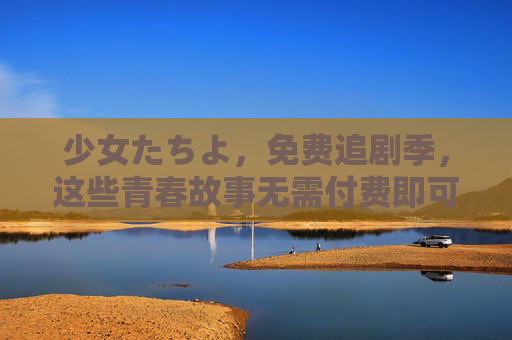 少女たちよ，免费追剧季，这些青春故事无需付费即可畅看！少女免费追剧季，青春故事畅看无需付费