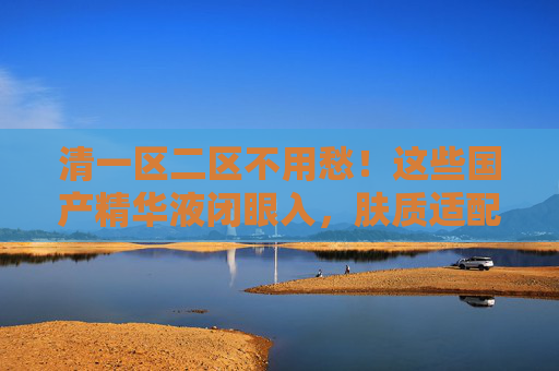 清一区二区不用愁！这些国产精华液闭眼入，肤质适配才是硬道理！国产精华液闭眼入，肤质适配才是硬道理