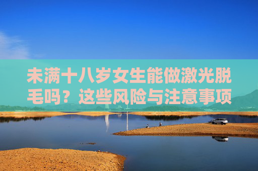 未满十八岁女生能做激光脱毛吗?这些风险与注意事项需了解,未满十八岁女生激光脱毛,风险与注意事项需了解 未满十八岁女生能做激光脱毛吗?这些风险与注意事项需了解,未满十八岁女生激光脱毛,风险与注意事项需了解