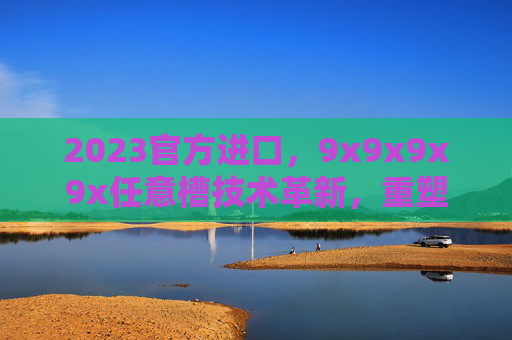 2023官方进口,9x9x9x9x任意槽技术革新,重塑工业配置新标准,2023官方进口9x9x9x9x任意槽技术革新 重塑工业配置新标准 2023官方进口,9x9x9x9x任意槽技术革新,重塑工业配置新标准,2023官方进口9x9x9x9x任意槽技术革新 重塑工业配置新标准