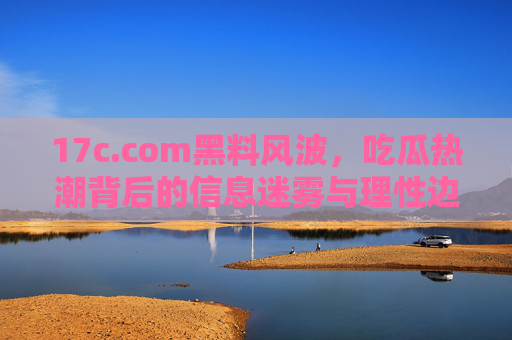 17c.com黑料风波，吃瓜热潮背后的信息迷雾与理性边界，17c.com黑料风波，吃瓜热潮中的信息迷雾与理性边界