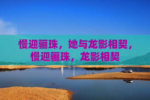 慢迎骊珠,她与龙影相契,慢迎骊珠,龙影相契 慢迎骊珠,她与龙影相契,慢迎骊珠,龙影相契