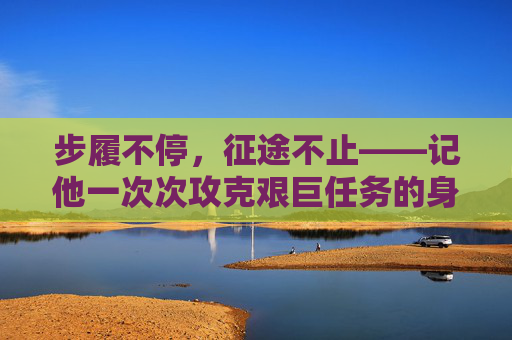 步履不停,征途不止——记他一次次攻克艰巨任务的身影,步履不停,征途攻坚 步履不停,征途不止——记他一次次攻克艰巨任务的身影,步履不停,征途攻坚