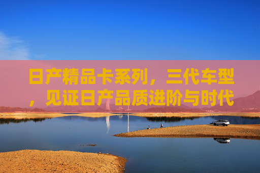 日产精品卡系列,三代车型,见证日产品质进阶与时代共鸣,日产精品卡系列三代,见证品质进阶与时代共鸣 日产精品卡系列,三代车型,见证日产品质进阶与时代共鸣,日产精品卡系列三代,见证品质进阶与时代共鸣
