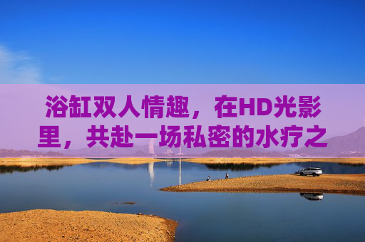 浴缸双人情趣，在HD光影里，共赴一场私密的水疗之约，双人浴缸，光影里的私密水疗情趣