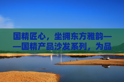 国精匠心,坐拥东方雅韵——国精产品沙发系列,为品质生活筑基,国精匠心沙发,东方雅韵筑品质生活 国精匠心,坐拥东方雅韵——国精产品沙发系列,为品质生活筑基,国精匠心沙发,东方雅韵筑品质生活
