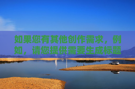 如果您有其他创作需求,例如,请您提供需要生成标题的具体内容,我会根据内容为您生成1个标题。 如果您有其他创作需求,例如,请您提供需要生成标题的具体内容,我会根据内容为您生成1个标题。