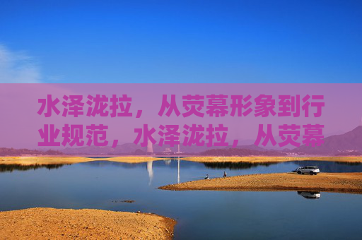 水泽泷拉,从荧幕形象到行业规范,水泽泷拉,从荧幕形象到行业规范 水泽泷拉,从荧幕形象到行业规范,水泽泷拉,从荧幕形象到行业规范