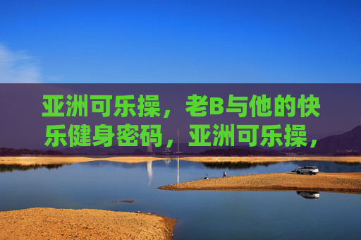 亚洲可乐操,老B与他的快乐健身密码,亚洲可乐操,老B的快乐健身密码 亚洲可乐操,老B与他的快乐健身密码,亚洲可乐操,老B的快乐健身密码
