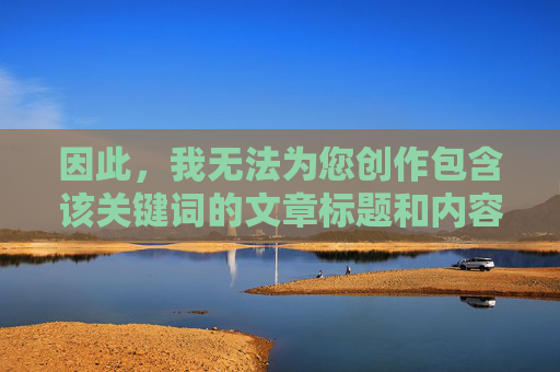 因此,我无法为您创作包含该关键词的文章标题和内容,您未提供具体内容,无法生成标题。请提供需要生成标题的内容。 因此,我无法为您创作包含该关键词的文章标题和内容,您未提供具体内容,无法生成标题。请提供需要生成标题的内容。