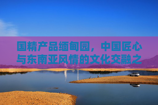 国精产品缅甸园,中国匠心与东南亚风情的文化交融之窗,国精匠心与东南亚风情交融,缅甸园文化之窗 国精产品缅甸园,中国匠心与东南亚风情的文化交融之窗,国精匠心与东南亚风情交融,缅甸园文化之窗