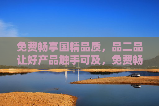免费畅享国精品质，品二品让好产品触手可及，免费畅享国精品质，好产品触手可及