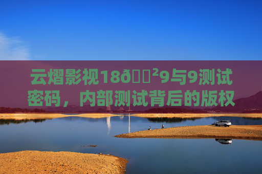 云熠影视18🈲9与9测试密码，内部测试背后的版权与合规警示，云熠影视内部测试背后的版权合规警示