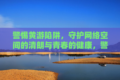 警惕黄游陷阱,守护网络空间的清朗与青春的健康,警惕黄游陷阱,守护网络清朗与青春健康 警惕黄游陷阱,守护网络空间的清朗与青春的健康,警惕黄游陷阱,守护网络清朗与青春健康