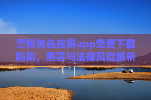 警惕黄色应用app免费下载陷阱,危害与法律风险解析,警惕黄色应用app免费下载陷阱,危害与法律风险解析 警惕黄色应用app免费下载陷阱,危害与法律风险解析,警惕黄色应用app免费下载陷阱,危害与法律风险解析