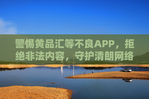 警惕黄品汇等不良APP,拒绝非法内容,守护清朗网络空间,警惕不良APP,拒绝非法内容,守护清朗网络空间 警惕黄品汇等不良APP,拒绝非法内容,守护清朗网络空间,警惕不良APP,拒绝非法内容,守护清朗网络空间