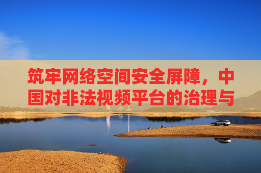 筑牢网络空间安全屏障,中国对非法视频平台的治理与清朗行动,清朗行动,中国治理非法视频平台,筑牢网络空间安全屏障 筑牢网络空间安全屏障,中国对非法视频平台的治理与清朗行动,清朗行动,中国治理非法视频平台,筑牢网络空间安全屏障