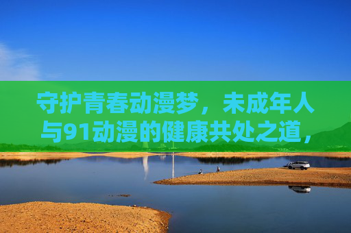 守护青春动漫梦,未成年人与91动漫的健康共处之道,守护青春动漫梦,未成年人与91动漫的健康共处之道 守护青春动漫梦,未成年人与91动漫的健康共处之道,守护青春动漫梦,未成年人与91动漫的健康共处之道