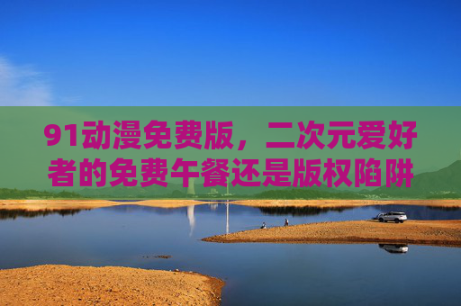 91动漫免费版,二次元爱好者的免费午餐还是版权陷阱?91动漫免费版,二次元爱好者的福利还是版权陷阱? 91动漫免费版,二次元爱好者的免费午餐还是版权陷阱?91动漫免费版,二次元爱好者的福利还是版权陷阱?